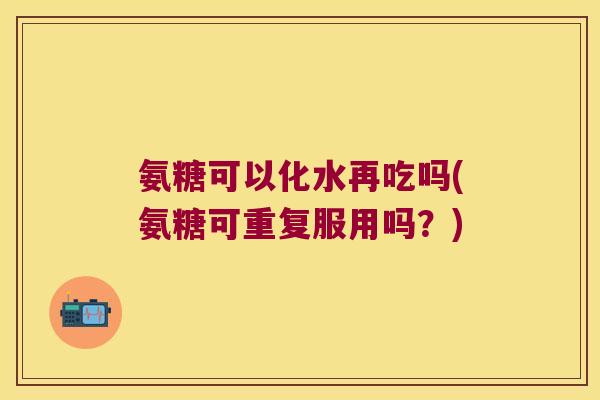 氨糖可以化水再吃吗(氨糖可重复服用吗?)