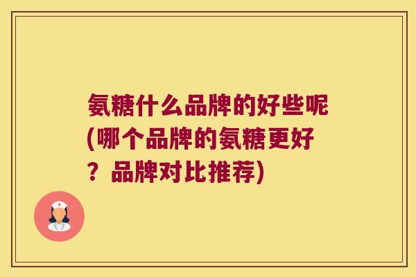 氨糖什么品牌的好些呢(哪个品牌的氨糖更好?品牌对比推荐)