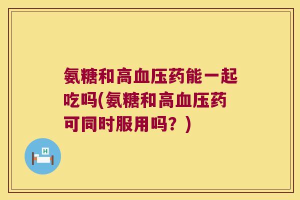 氨糖和高血压药能一起吃吗(氨糖和高血压药可同时服用吗?)