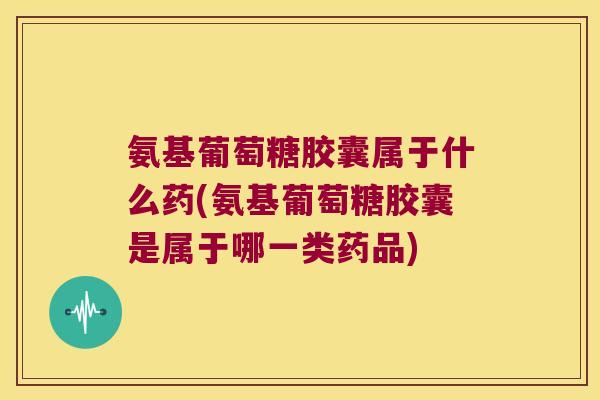 氨基葡萄糖胶囊属于什么药(氨基葡萄糖胶囊是属于哪一类药品)