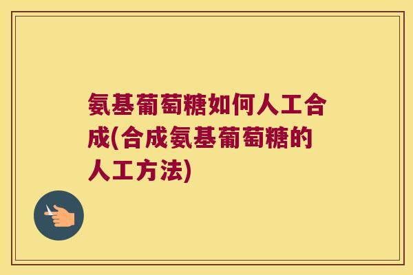 氨基葡萄糖如何人工合成(合成氨基葡萄糖的人工方法)