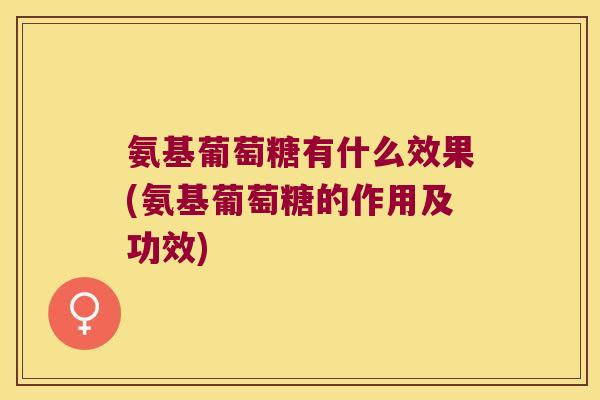 氨基葡萄糖有什么效果(氨基葡萄糖的作用及功效)