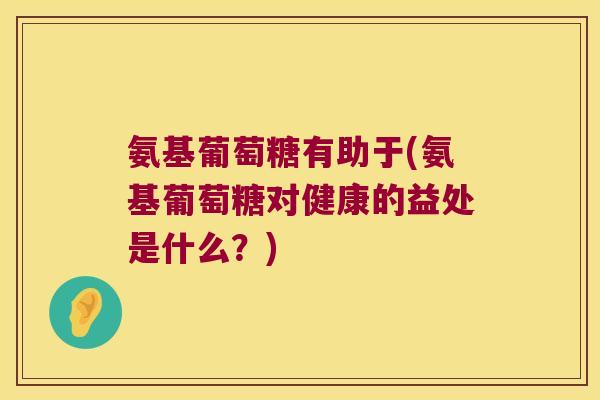 氨基葡萄糖有助于(氨基葡萄糖对健康的益处是什么?)
