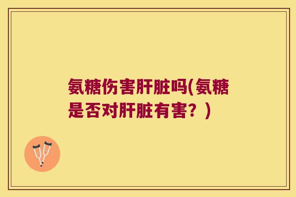 氨糖伤害肝脏吗(氨糖是否对肝脏有害?)