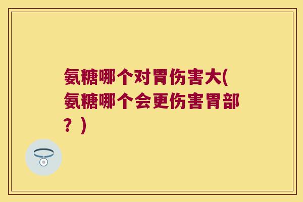 氨糖哪个对胃伤害大(氨糖哪个会更伤害胃部?)