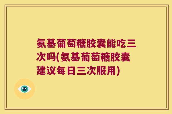 氨基葡萄糖胶囊能吃三次吗(氨基葡萄糖胶囊建议每日三次服用)