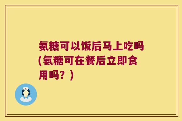 氨糖可以饭后马上吃吗(氨糖可在餐后立即食用吗?)