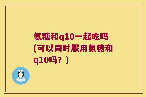 氨糖和q10一起吃吗(可以同时服用氨糖和q10吗?)