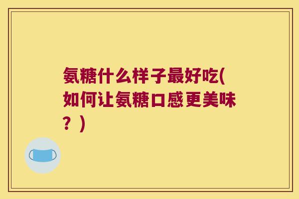 氨糖什么样子最好吃(如何让氨糖口感更美味?)