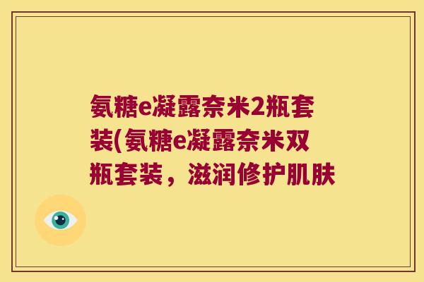 氨糖e凝露奈米2瓶套装(氨糖e凝露奈米双瓶套装,滋润修护肌肤