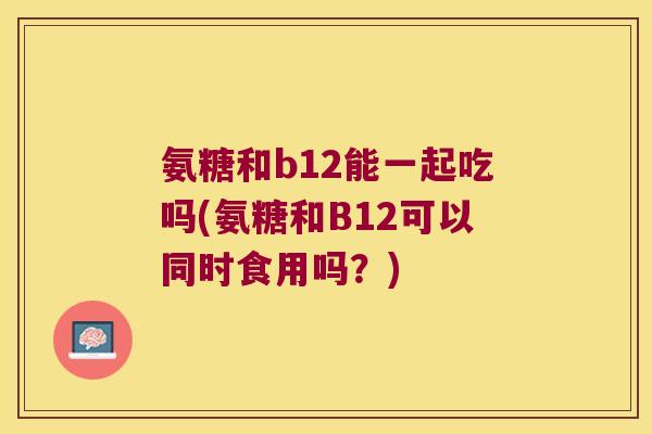 氨糖和b12能一起吃吗(氨糖和B12可以同时食用吗?)