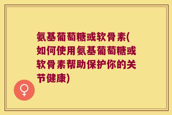 氨基葡萄糖或软骨素(如何使用氨基葡萄糖或软骨素帮助保护你的关节健康)
