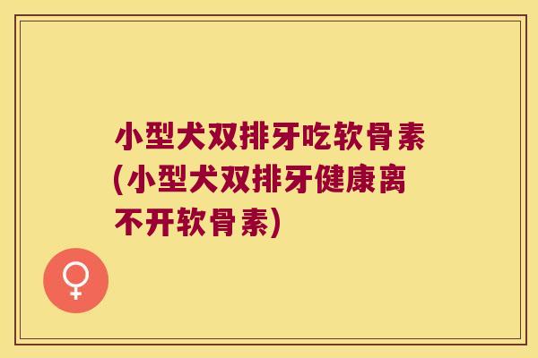 小型犬双排牙吃软骨素(小型犬双排牙健康离不开软骨素)