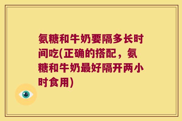 氨糖和牛奶要隔多长时间吃(正确的搭配,氨糖和牛奶最好隔开两小时食用)