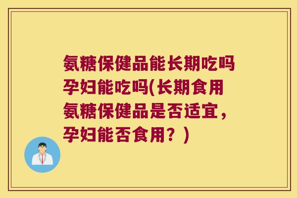 氨糖保健品能长期吃吗孕妇能吃吗(长期食用氨糖保健品是否适宜,孕妇能否食用?)