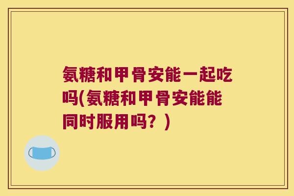 氨糖和甲骨安能一起吃吗(氨糖和甲骨安能能同时服用吗?)