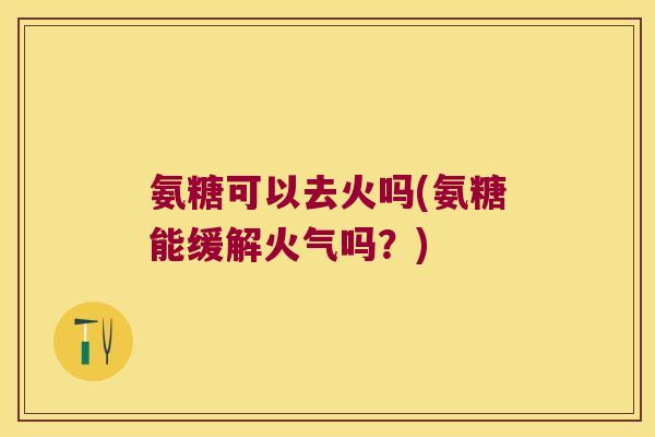 氨糖可以去火吗(氨糖能缓解火气吗?)