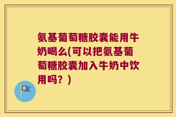 氨基葡萄糖胶囊能用牛奶喝么(可以把氨基葡萄糖胶囊加入牛奶中饮用吗?)