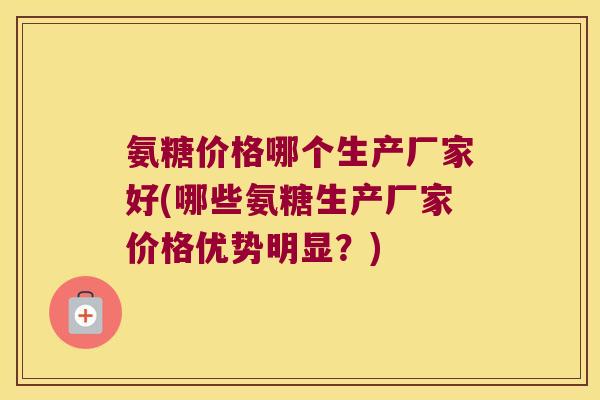 氨糖价格哪个生产厂家好(哪些氨糖生产厂家价格优势明显?)
