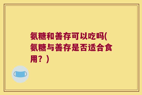 氨糖和善存可以吃吗(氨糖与善存是否适合食用?)