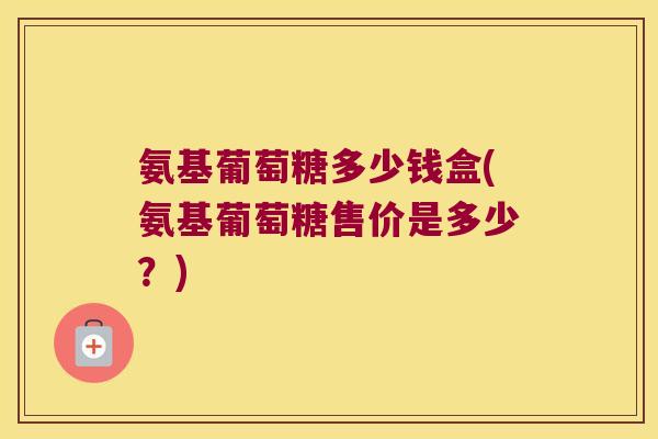 氨基葡萄糖多少钱盒(氨基葡萄糖售价是多少?)