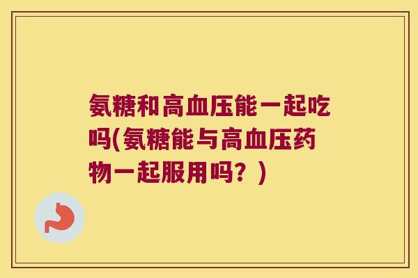 氨糖和高血压能一起吃吗(氨糖能与高血压药物一起服用吗?)