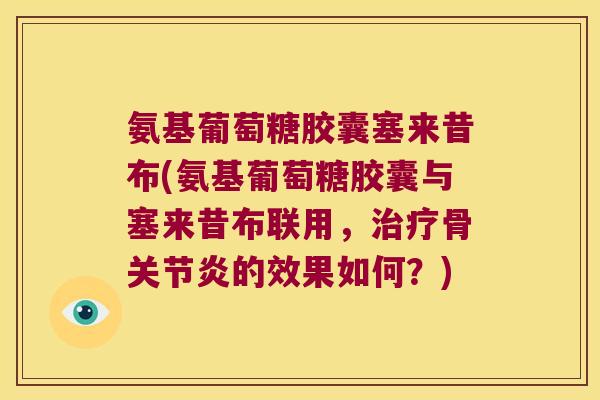 氨基葡萄糖胶囊塞来昔布(氨基葡萄糖胶囊与塞来昔布联用,治疗骨关节炎的效果如何?)