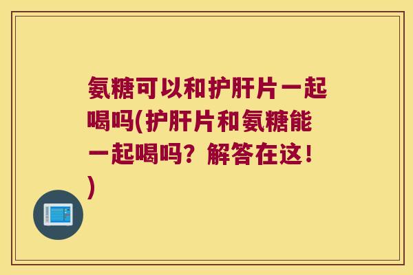 氨糖可以和护肝片一起喝吗(护肝片和氨糖能一起喝吗?解答在这!)