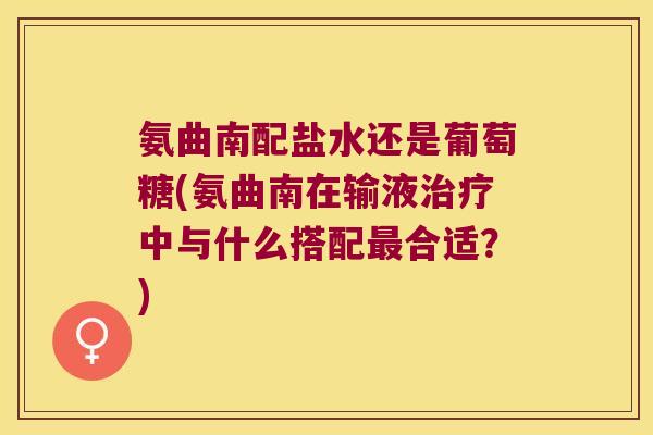 氨曲南配盐水还是葡萄糖(氨曲南在输液治疗中与什么搭配最合适?)