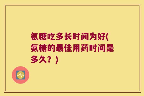 氨糖吃多长时间为好(氨糖的最佳用药时间是多久?)
