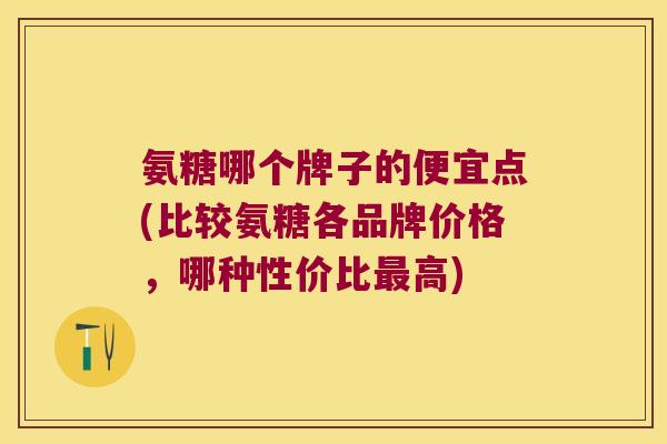 氨糖哪个牌子的便宜点(比较氨糖各品牌价格,哪种性价比最高)
