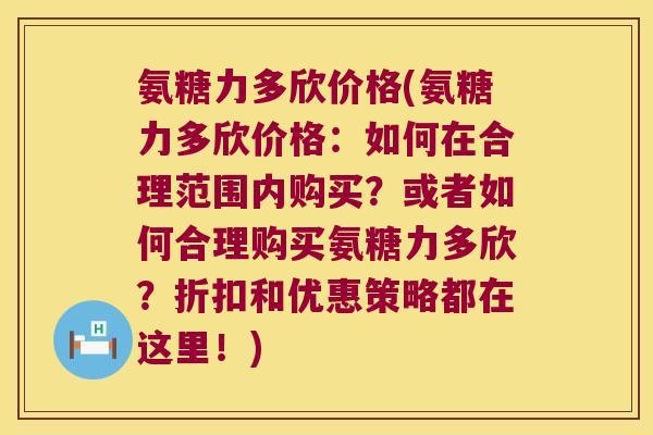 氨糖力多欣价格(氨糖力多欣价格:如何在合理范围内购买?或者如何合理购买氨糖力多欣?折扣和优惠策略都在这里!)