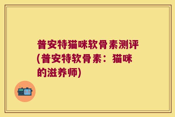 普安特猫咪软骨素测评(普安特软骨素:猫咪的滋养师) 普安特猫咪软骨素测评(普安特软骨素:猫咪的滋养师)