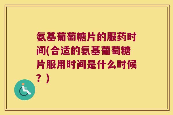 氨基葡萄糖片的服药时间(合适的氨基葡萄糖片服用时间是什么时候?)