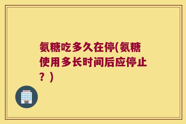 氨糖吃多久在停(氨糖使用多长时间后应停止?)
