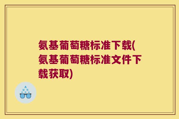 氨基葡萄糖标准下载(氨基葡萄糖标准文件下载获取) 氨基葡萄糖标准下载(氨基葡萄糖标准文件下载获取)