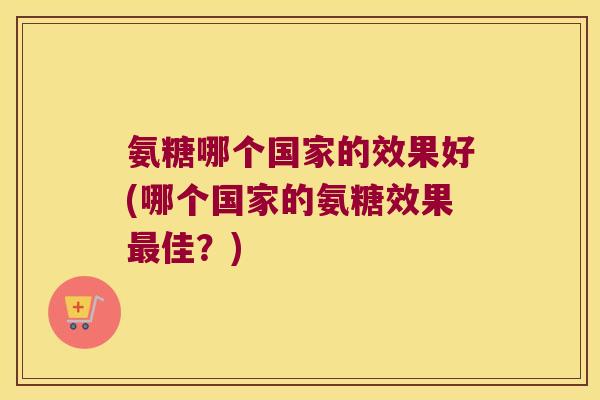 氨糖哪个国家的效果好(哪个国家的氨糖效果佳?) 氨糖哪个国家的效果好(哪个国家的氨糖效果佳?)