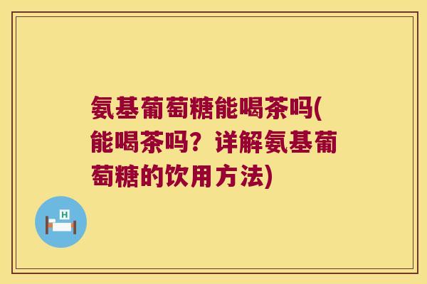 氨基葡萄糖能喝茶吗(能喝茶吗?详解氨基葡萄糖的饮用方法)