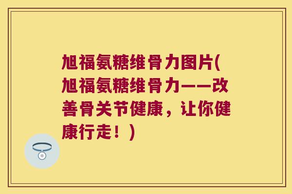 旭福氨糖维骨力图片(旭福氨糖维骨力——改善骨关节健康,让你健康行走!)