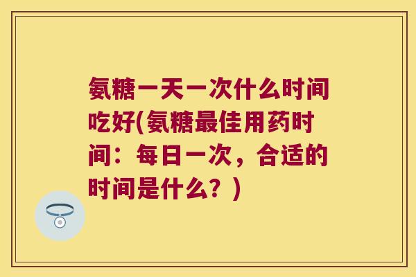 氨糖一天一次什么时间吃好(氨糖最佳用药时间:每日一次,合适的时间是什么?)