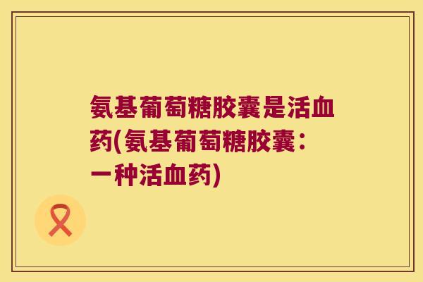 氨基葡萄糖胶囊是活血药(氨基葡萄糖胶囊:一种活血药)