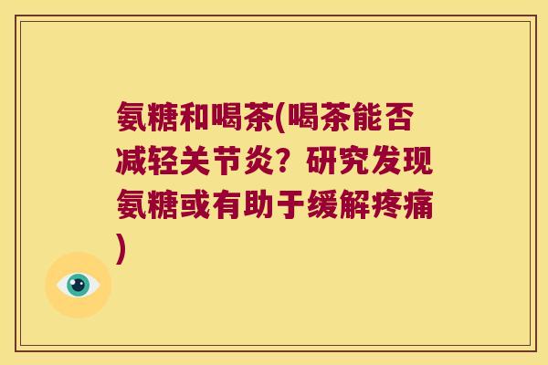 氨糖和喝茶(喝茶能否减轻关节炎?研究发现氨糖或有助于缓解疼痛)