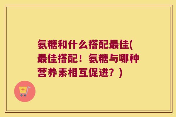 氨糖和什么搭配最佳(最佳搭配!氨糖与哪种营养素相互促进?)