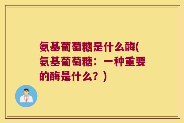 氨基葡萄糖是什么酶(氨基葡萄糖:一种重要的酶是什么?)