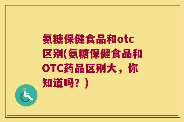 氨糖保健食品和otc区别(氨糖保健食品和OTC药品区别大,你知道吗?)