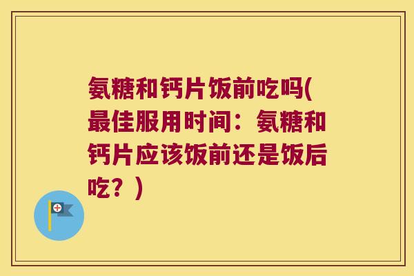 氨糖和钙片饭前吃吗(佳服用时间:氨糖和钙片应该饭前还是饭后吃?) 氨糖和钙片饭前吃吗(佳服用时间:氨糖和钙片应该饭前还是饭后吃?)
