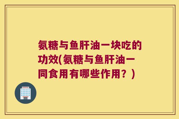 氨糖与鱼肝油一块吃的功效(氨糖与鱼肝油一同食用有哪些作用?)