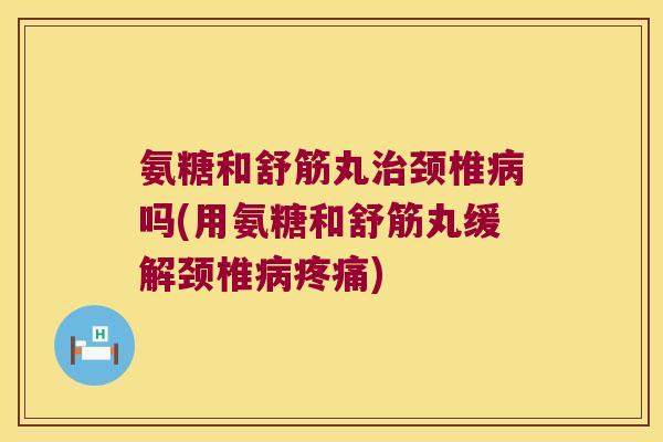 氨糖和舒筋丸治颈椎病吗(用氨糖和舒筋丸缓解颈椎病疼痛)