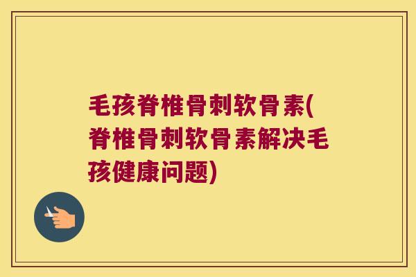 毛孩脊椎骨刺软骨素(脊椎骨刺软骨素解决毛孩健康问题)