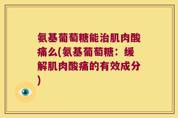 氨基葡萄糖能治肌肉酸痛么(氨基葡萄糖:缓解肌肉酸痛的有效成分)